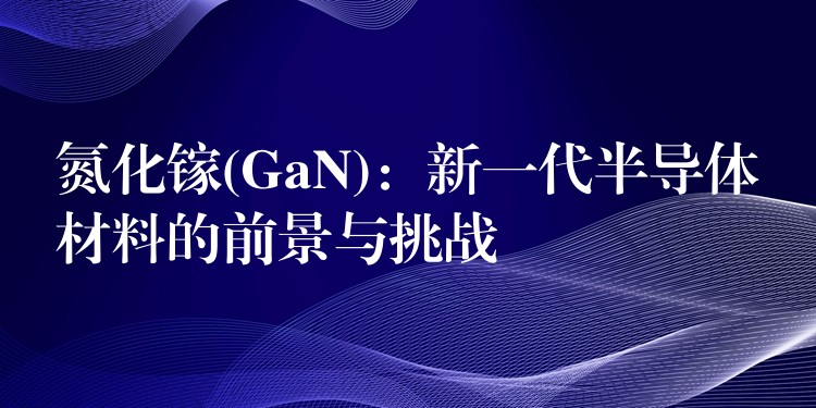 氮化镓(GaN)：新一代半导体材料的前景与挑战