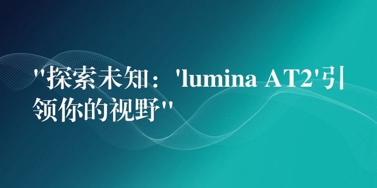 “探索未知：’lumina AT2’引领你的视野”