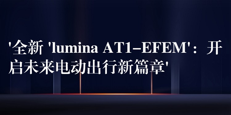 ‘全新 ‘lumina AT1-EFEM’：开启未来电动出行新篇章’