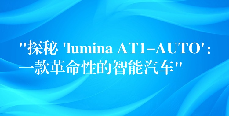 “探秘 ‘lumina AT1-AUTO’：一款革命性的智能汽车”