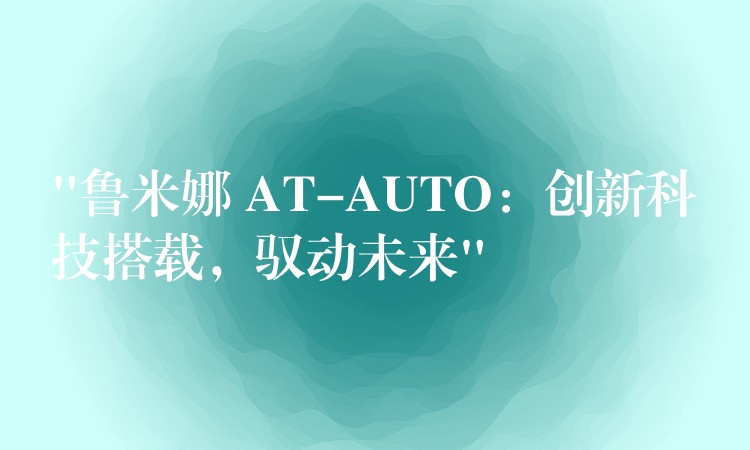 “鲁米娜 AT-AUTO：创新科技搭载，驭动未来”