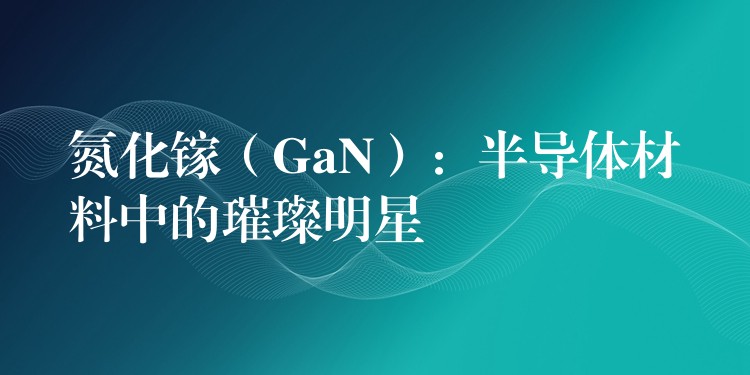 氮化镓（GaN）：半导体材料中的璀璨明星