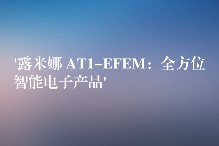 ‘露米娜 AT1-EFEM：全方位智能电子产品’