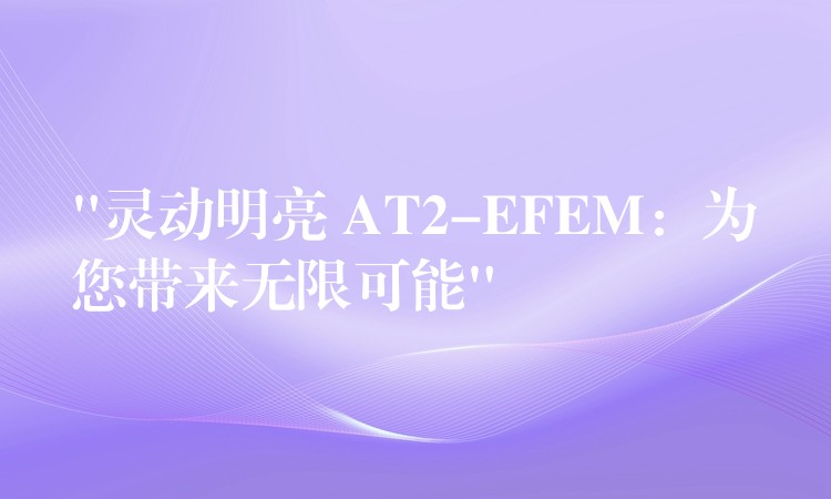 “灵动明亮 AT2-EFEM：为您带来无限可能”