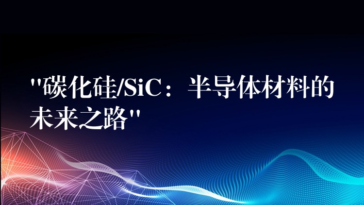 “碳化硅/SiC：半导体材料的未来之路”