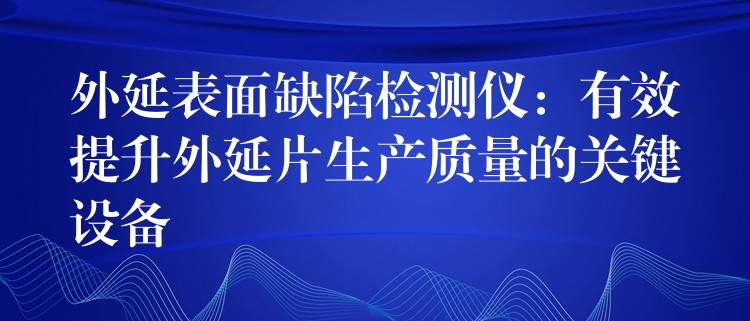 外延表面缺陷检测仪：有效提升外延片生产质量的关键设备