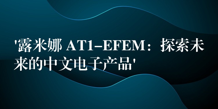 ‘露米娜 AT1-EFEM：探索未来的中文电子产品’