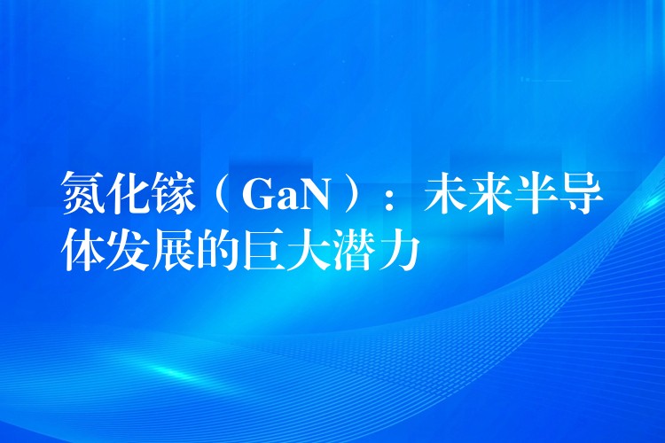 氮化镓（GaN）：未来半导体发展的巨大潜力