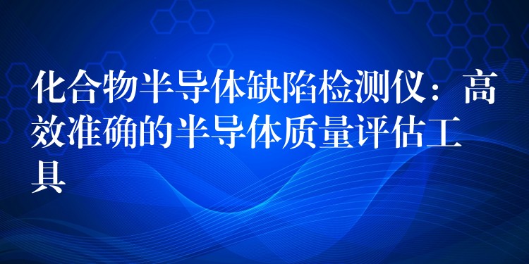 化合物半导体缺陷检测仪：高效准确的半导体质量评估工具