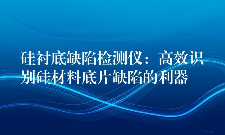 硅衬底缺陷检测仪：高效识别硅材料底片缺陷的利器