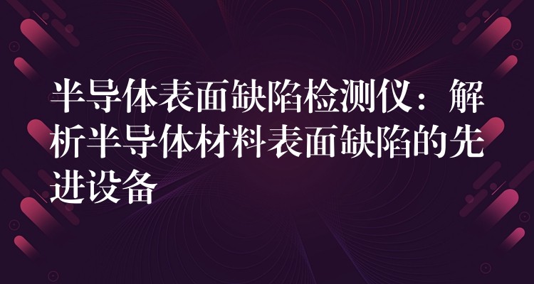 半导体表面缺陷检测仪：解析半导体材料表面缺陷的先进设备