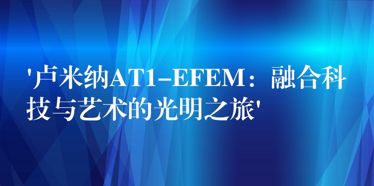 ‘卢米纳AT1-EFEM：融合科技与艺术的光明之旅’