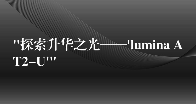 “探索升华之光——’lumina AT2-U'”