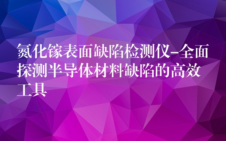 氮化镓表面缺陷检测仪-全面探测半导体材料缺陷的高效工具