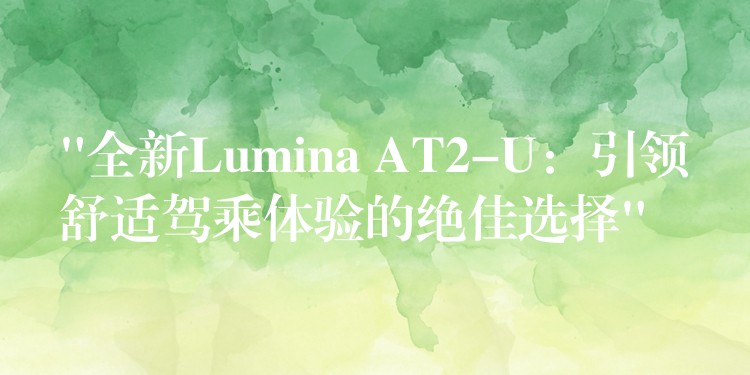 “全新Lumina AT2-U：引领舒适驾乘体验的绝佳选择”