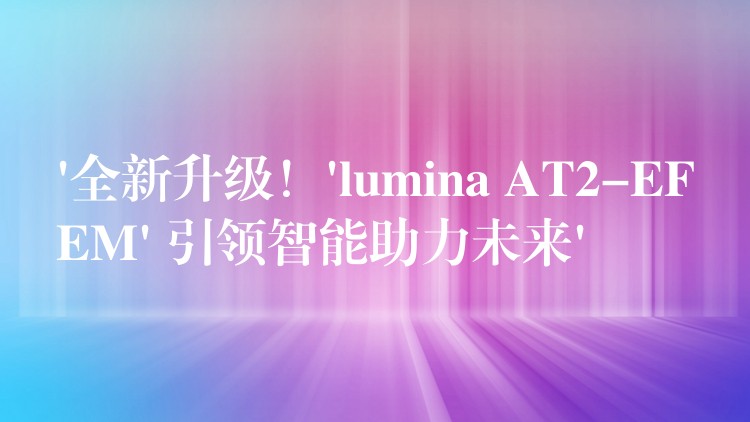 ‘全新升级！’lumina AT2-EFEM’ 引领智能助力未来’