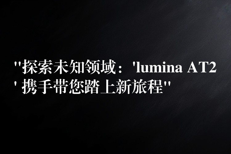 “探索未知领域：’lumina AT2′ 携手带您踏上新旅程”