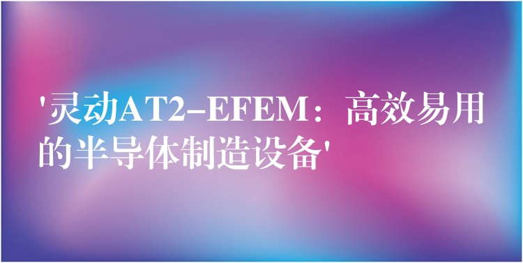 ‘灵动AT2-EFEM：高效易用的半导体制造设备’