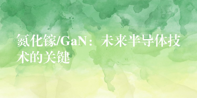 氮化镓/GaN：未来半导体技术的关键