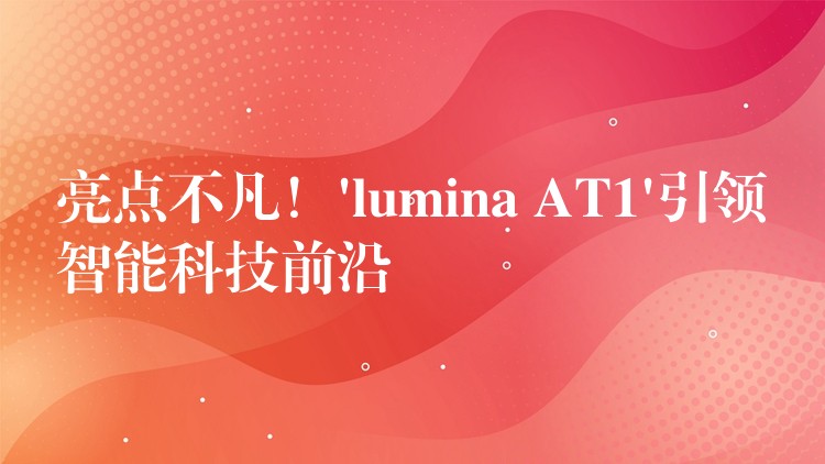 亮点不凡！’lumina AT1’引领智能科技前沿