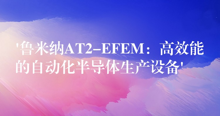 ‘鲁米纳AT2-EFEM：高效能的自动化半导体生产设备’