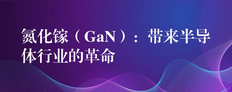 氮化镓（GaN）：带来半导体行业的革命