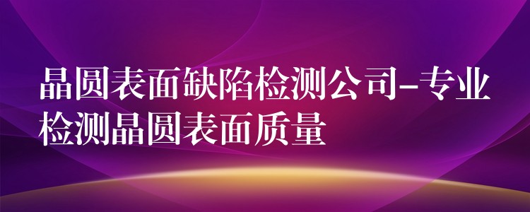 晶圆表面缺陷检测公司-专业检测晶圆表面质量