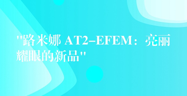 “路米娜 AT2-EFEM：亮丽耀眼的新品”