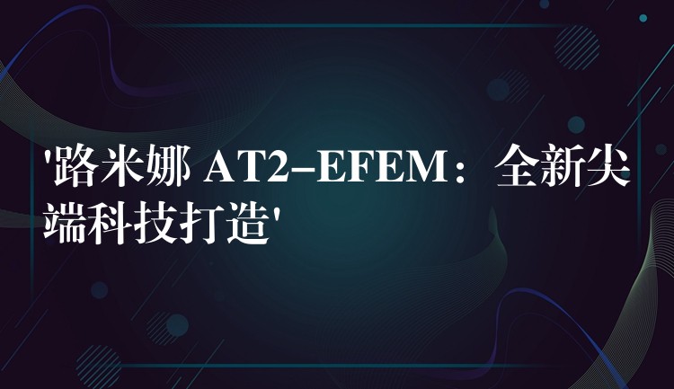 ‘路米娜 AT2-EFEM：全新尖端科技打造’