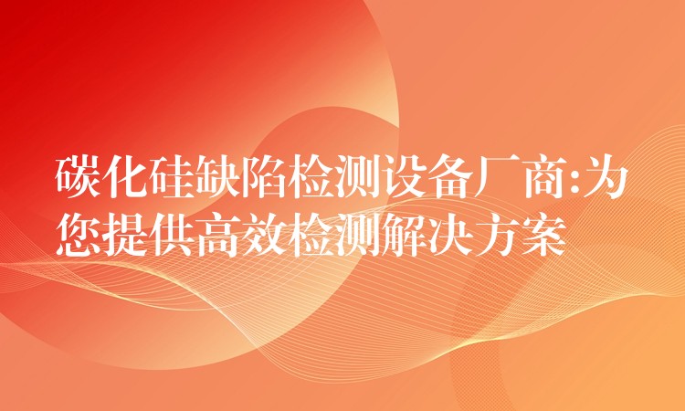 碳化硅缺陷检测设备厂商:为您提供高效检测解决方案