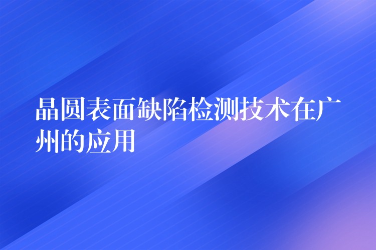 晶圆表面缺陷检测技术在广州的应用