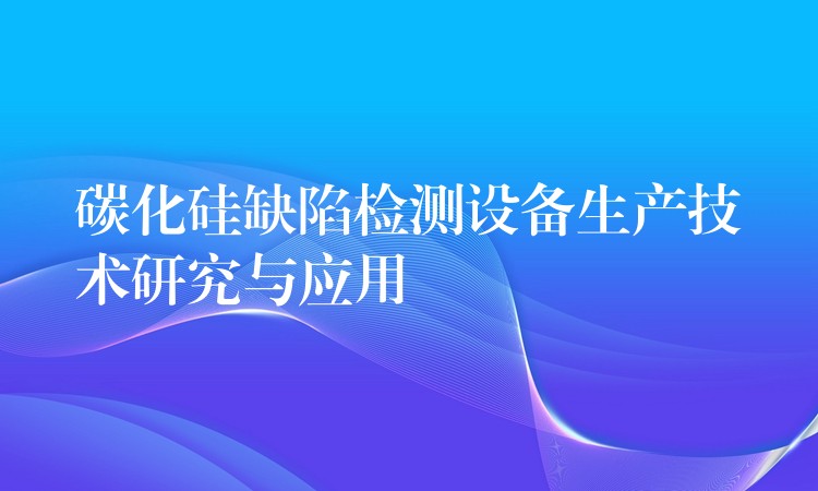 碳化硅缺陷检测设备生产技术研究与应用