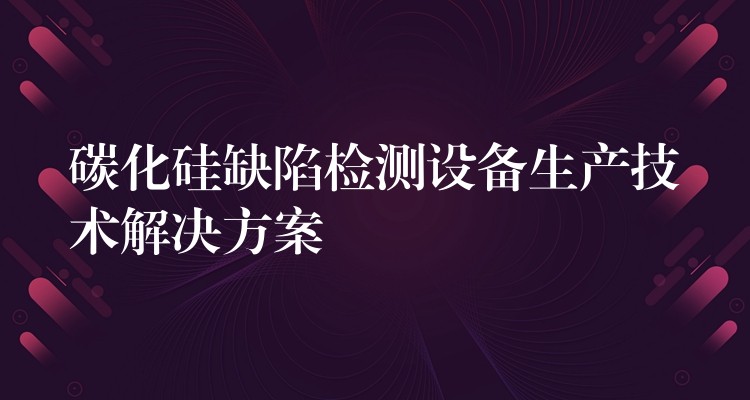 碳化硅缺陷检测设备生产技术解决方案