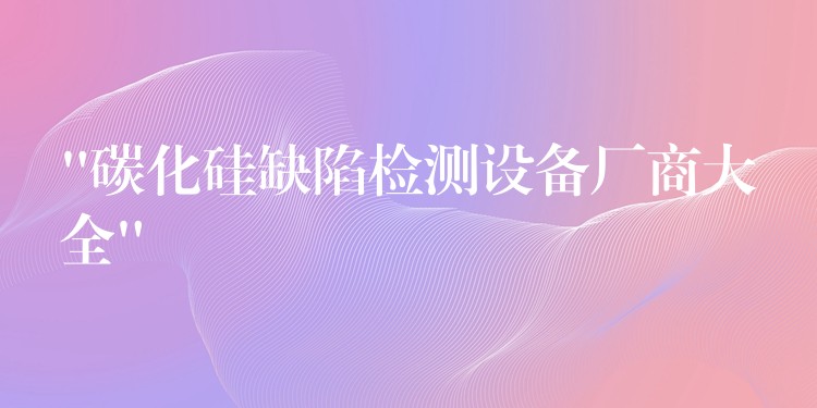 “碳化硅缺陷检测设备厂商大全”