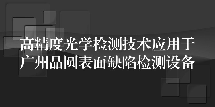 高精度光学检测技术应用于广州晶圆表面缺陷检测设备