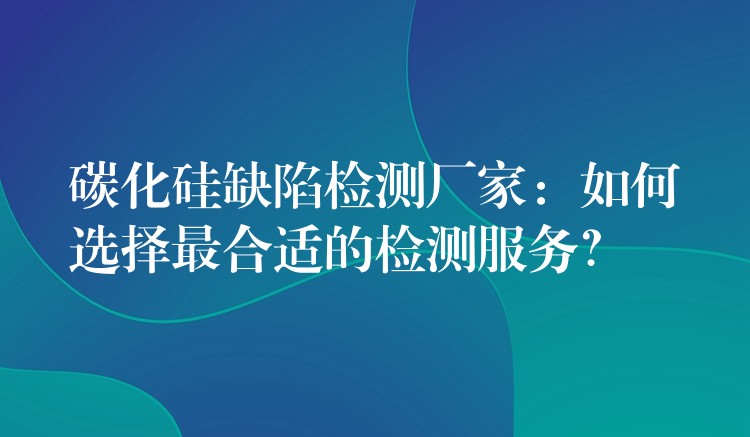 碳化硅缺陷检测厂家：如何选择最合适的检测服务？