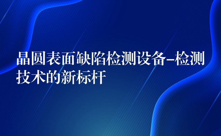 晶圆表面缺陷检测设备-检测技术的新标杆