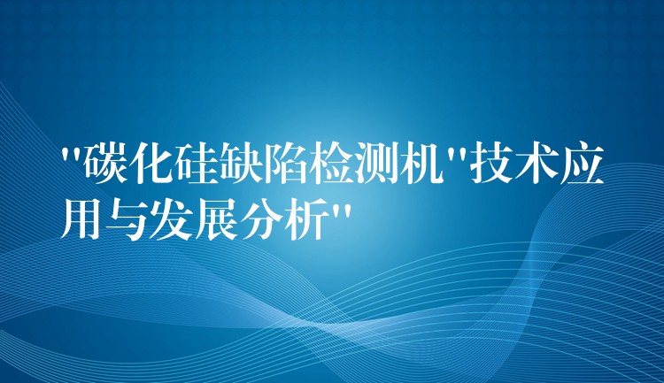 “碳化硅缺陷检测机”技术应用与发展分析”